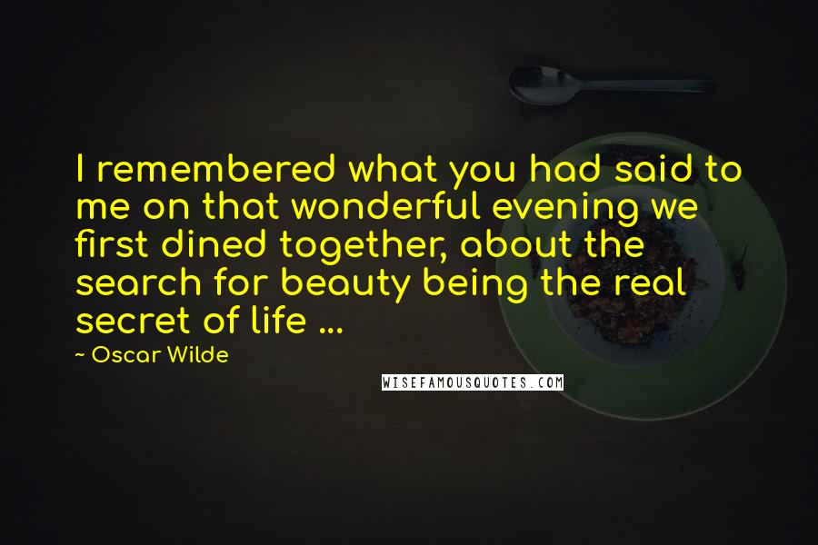 Oscar Wilde Quotes: I remembered what you had said to me on that wonderful evening we first dined together, about the search for beauty being the real secret of life ...