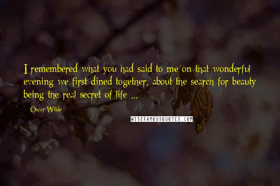Oscar Wilde Quotes: I remembered what you had said to me on that wonderful evening we first dined together, about the search for beauty being the real secret of life ...