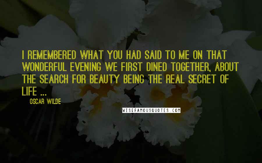 Oscar Wilde Quotes: I remembered what you had said to me on that wonderful evening we first dined together, about the search for beauty being the real secret of life ...