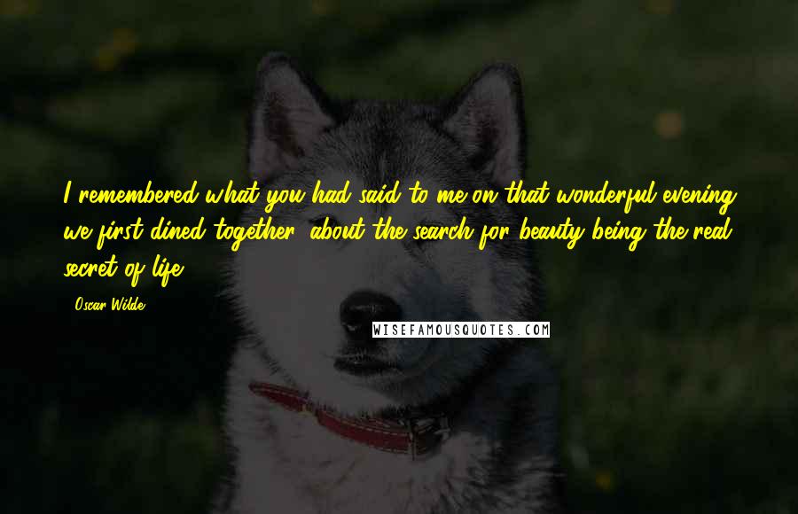 Oscar Wilde Quotes: I remembered what you had said to me on that wonderful evening we first dined together, about the search for beauty being the real secret of life ...
