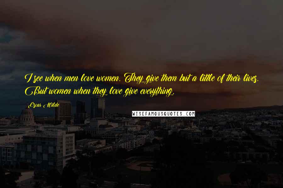 Oscar Wilde Quotes: I see when men love women. They give them but a little of their lives. But women when they love give everything.