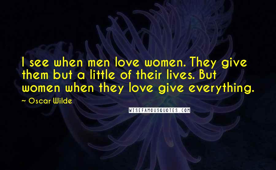 Oscar Wilde Quotes: I see when men love women. They give them but a little of their lives. But women when they love give everything.