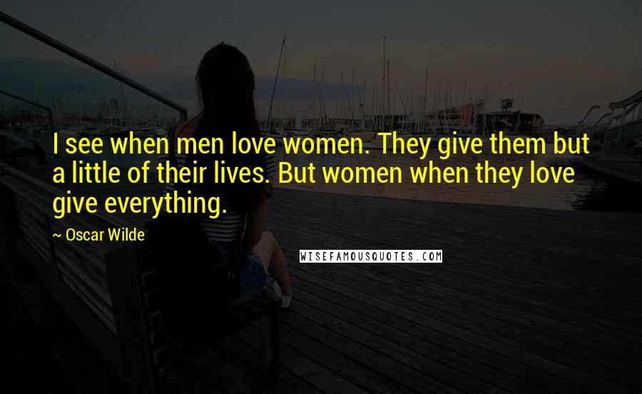 Oscar Wilde Quotes: I see when men love women. They give them but a little of their lives. But women when they love give everything.