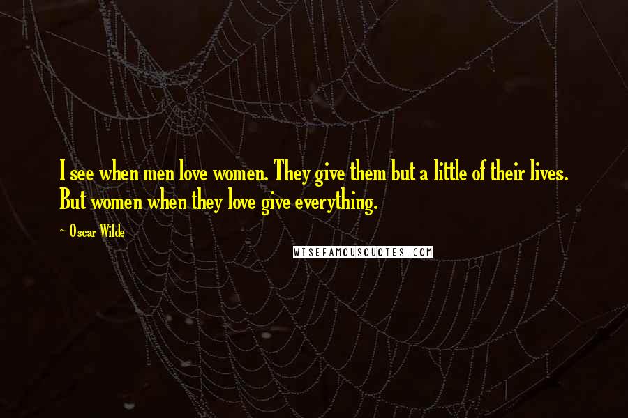 Oscar Wilde Quotes: I see when men love women. They give them but a little of their lives. But women when they love give everything.