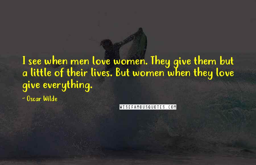Oscar Wilde Quotes: I see when men love women. They give them but a little of their lives. But women when they love give everything.