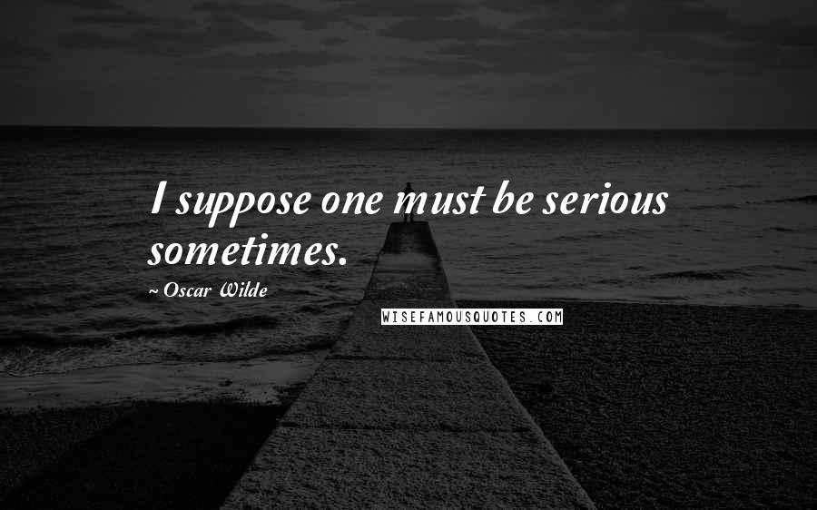 Oscar Wilde Quotes: I suppose one must be serious sometimes.