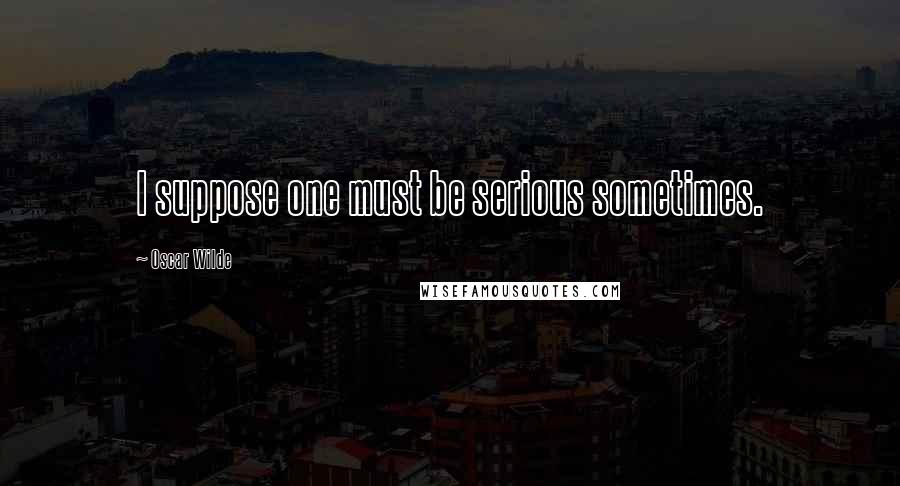 Oscar Wilde Quotes: I suppose one must be serious sometimes.