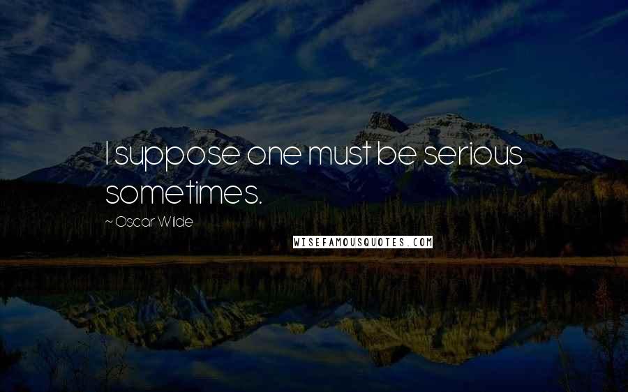 Oscar Wilde Quotes: I suppose one must be serious sometimes.
