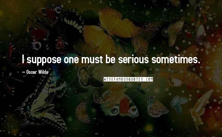 Oscar Wilde Quotes: I suppose one must be serious sometimes.