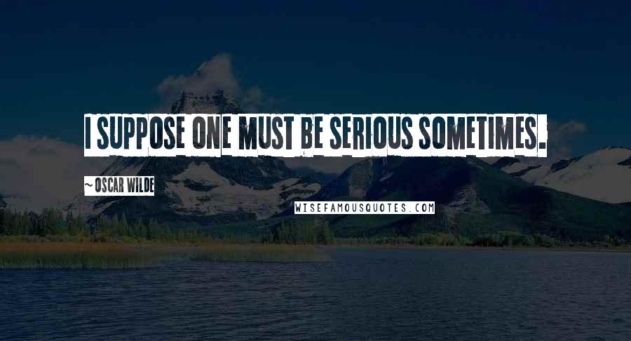 Oscar Wilde Quotes: I suppose one must be serious sometimes.