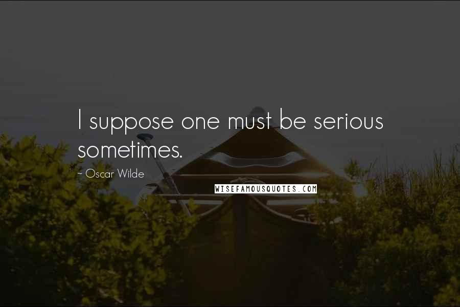 Oscar Wilde Quotes: I suppose one must be serious sometimes.