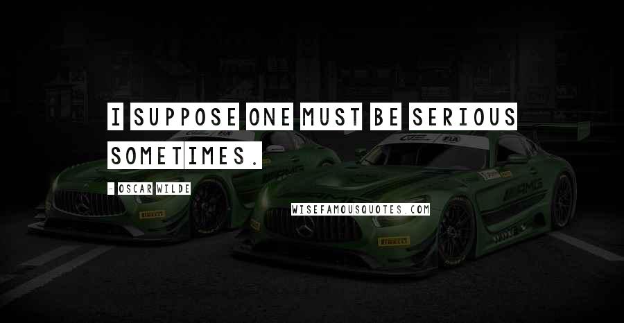 Oscar Wilde Quotes: I suppose one must be serious sometimes.