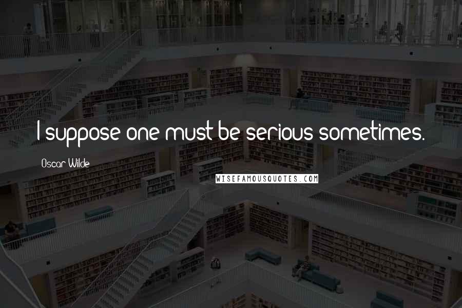 Oscar Wilde Quotes: I suppose one must be serious sometimes.