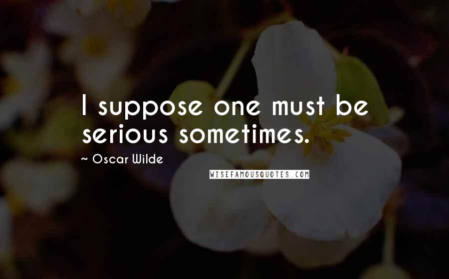 Oscar Wilde Quotes: I suppose one must be serious sometimes.
