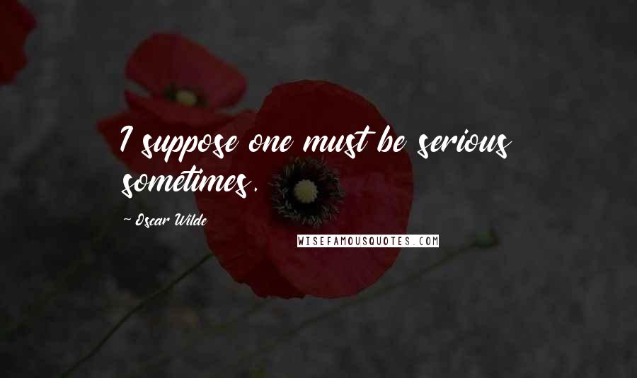 Oscar Wilde Quotes: I suppose one must be serious sometimes.