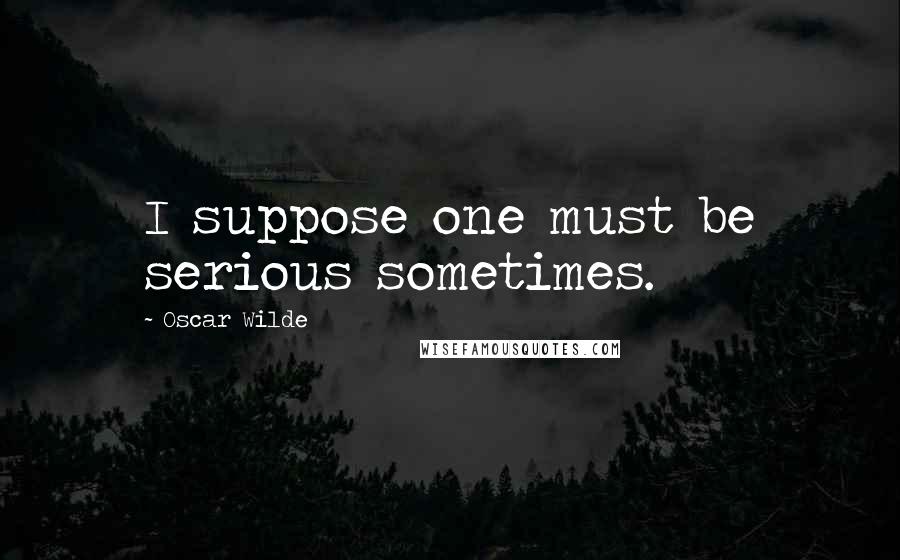 Oscar Wilde Quotes: I suppose one must be serious sometimes.