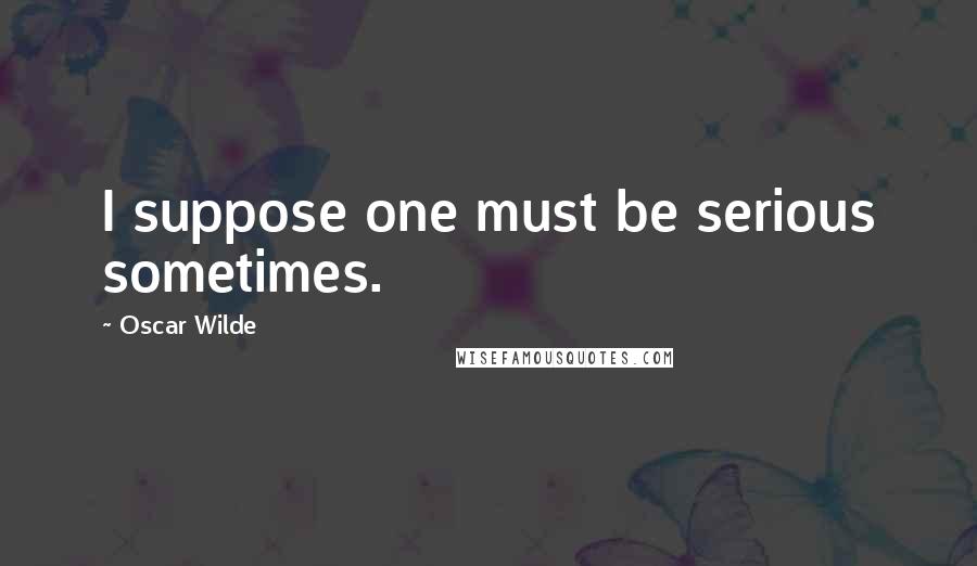 Oscar Wilde Quotes: I suppose one must be serious sometimes.