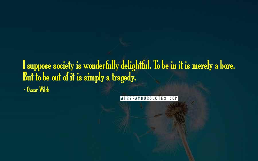 Oscar Wilde Quotes: I suppose society is wonderfully delightful. To be in it is merely a bore. But to be out of it is simply a tragedy.