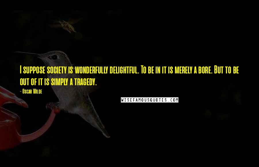 Oscar Wilde Quotes: I suppose society is wonderfully delightful. To be in it is merely a bore. But to be out of it is simply a tragedy.