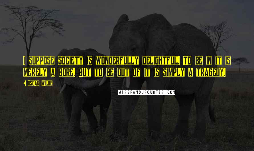 Oscar Wilde Quotes: I suppose society is wonderfully delightful. To be in it is merely a bore. But to be out of it is simply a tragedy.