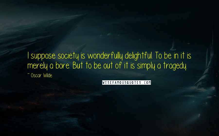 Oscar Wilde Quotes: I suppose society is wonderfully delightful. To be in it is merely a bore. But to be out of it is simply a tragedy.