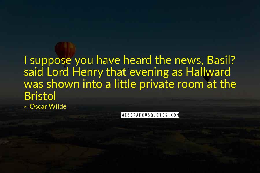 Oscar Wilde Quotes: I suppose you have heard the news, Basil? said Lord Henry that evening as Hallward was shown into a little private room at the Bristol