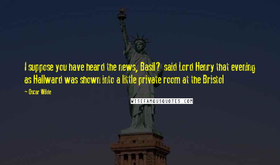 Oscar Wilde Quotes: I suppose you have heard the news, Basil? said Lord Henry that evening as Hallward was shown into a little private room at the Bristol