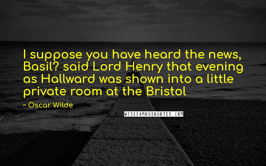 Oscar Wilde Quotes: I suppose you have heard the news, Basil? said Lord Henry that evening as Hallward was shown into a little private room at the Bristol