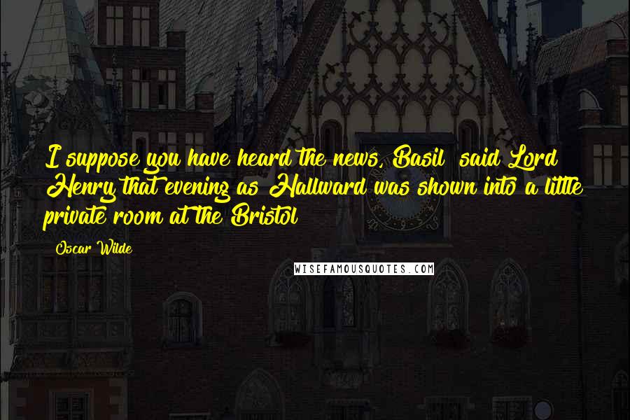 Oscar Wilde Quotes: I suppose you have heard the news, Basil? said Lord Henry that evening as Hallward was shown into a little private room at the Bristol