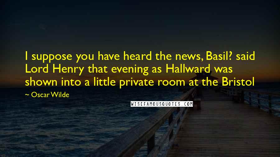 Oscar Wilde Quotes: I suppose you have heard the news, Basil? said Lord Henry that evening as Hallward was shown into a little private room at the Bristol