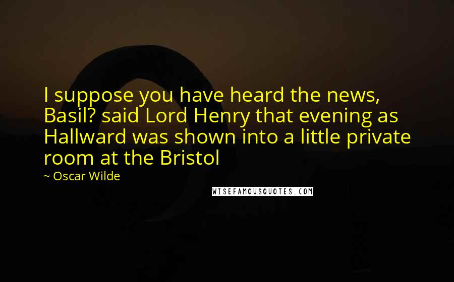 Oscar Wilde Quotes: I suppose you have heard the news, Basil? said Lord Henry that evening as Hallward was shown into a little private room at the Bristol