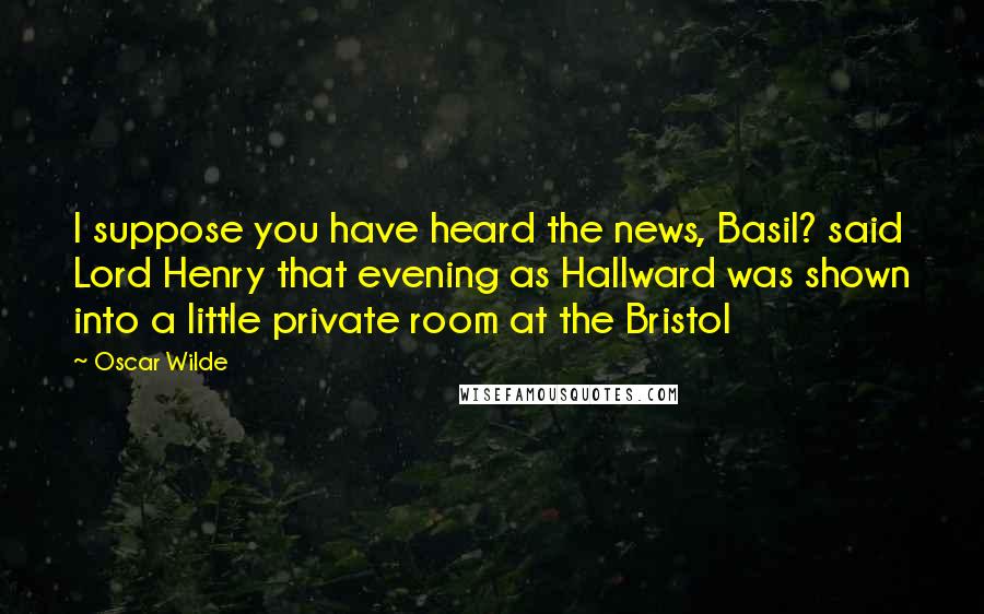 Oscar Wilde Quotes: I suppose you have heard the news, Basil? said Lord Henry that evening as Hallward was shown into a little private room at the Bristol