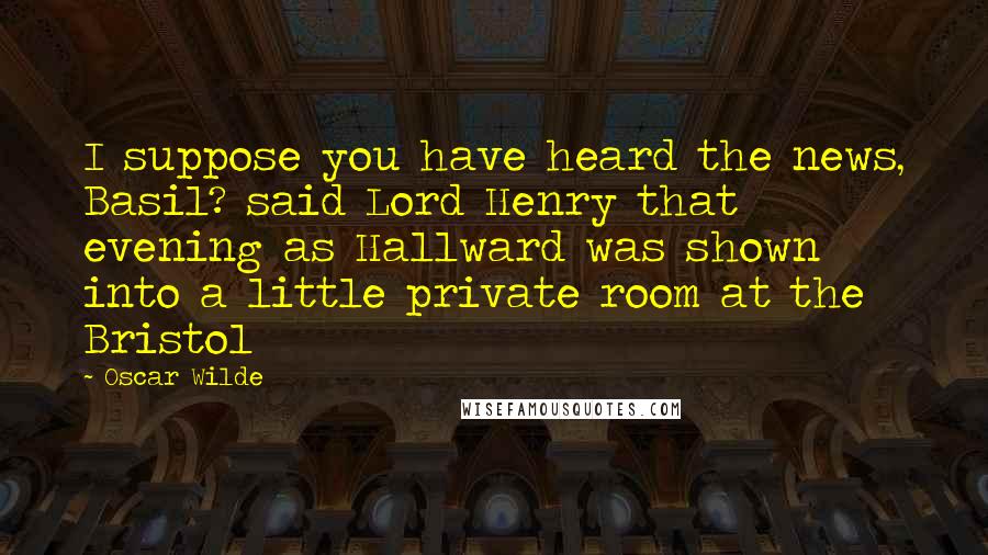 Oscar Wilde Quotes: I suppose you have heard the news, Basil? said Lord Henry that evening as Hallward was shown into a little private room at the Bristol