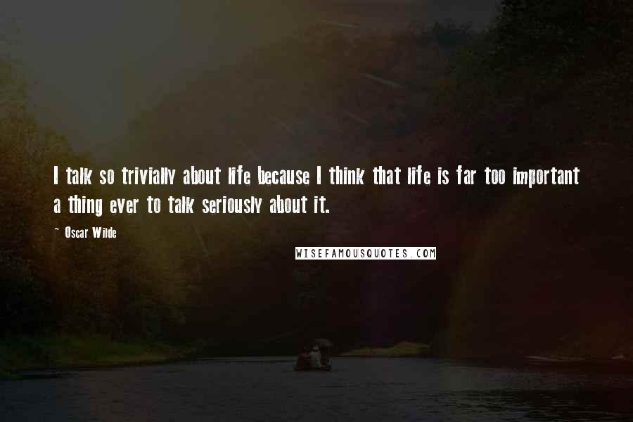 Oscar Wilde Quotes: I talk so trivially about life because I think that life is far too important a thing ever to talk seriously about it.