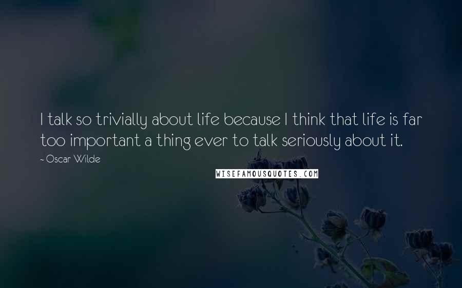 Oscar Wilde Quotes: I talk so trivially about life because I think that life is far too important a thing ever to talk seriously about it.