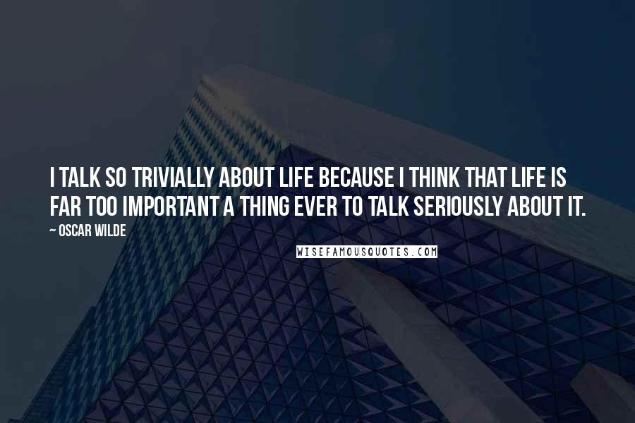 Oscar Wilde Quotes: I talk so trivially about life because I think that life is far too important a thing ever to talk seriously about it.