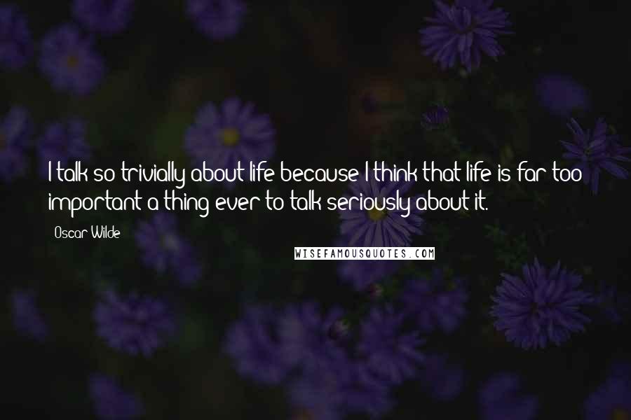 Oscar Wilde Quotes: I talk so trivially about life because I think that life is far too important a thing ever to talk seriously about it.