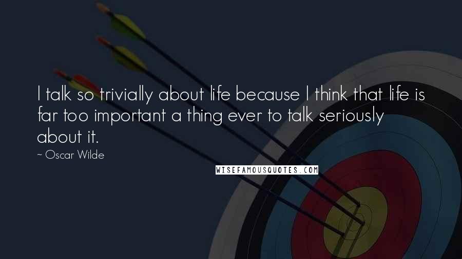 Oscar Wilde Quotes: I talk so trivially about life because I think that life is far too important a thing ever to talk seriously about it.