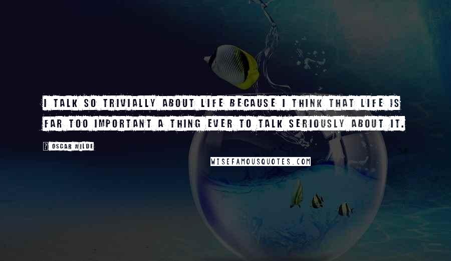 Oscar Wilde Quotes: I talk so trivially about life because I think that life is far too important a thing ever to talk seriously about it.