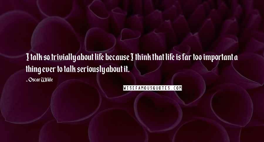 Oscar Wilde Quotes: I talk so trivially about life because I think that life is far too important a thing ever to talk seriously about it.