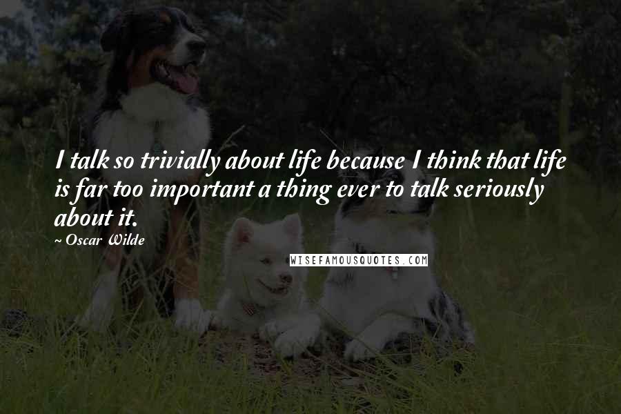 Oscar Wilde Quotes: I talk so trivially about life because I think that life is far too important a thing ever to talk seriously about it.