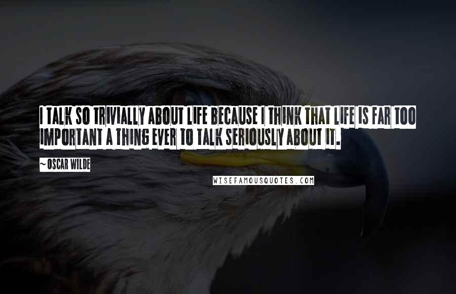 Oscar Wilde Quotes: I talk so trivially about life because I think that life is far too important a thing ever to talk seriously about it.