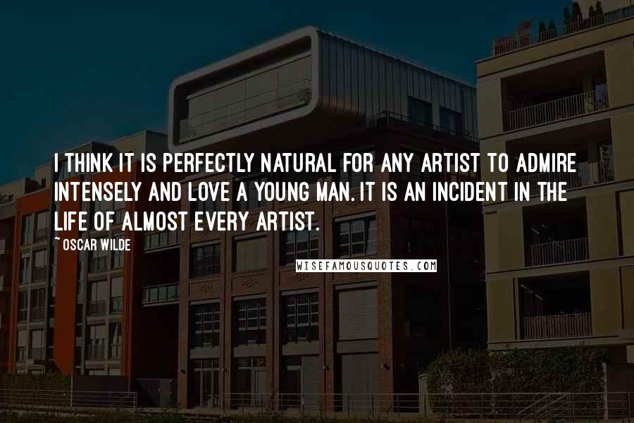 Oscar Wilde Quotes: I think it is perfectly natural for any artist to admire intensely and love a young man. It is an incident in the life of almost every artist.
