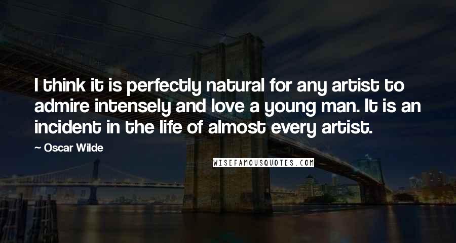 Oscar Wilde Quotes: I think it is perfectly natural for any artist to admire intensely and love a young man. It is an incident in the life of almost every artist.