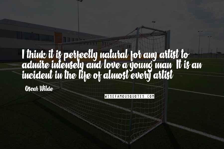 Oscar Wilde Quotes: I think it is perfectly natural for any artist to admire intensely and love a young man. It is an incident in the life of almost every artist.