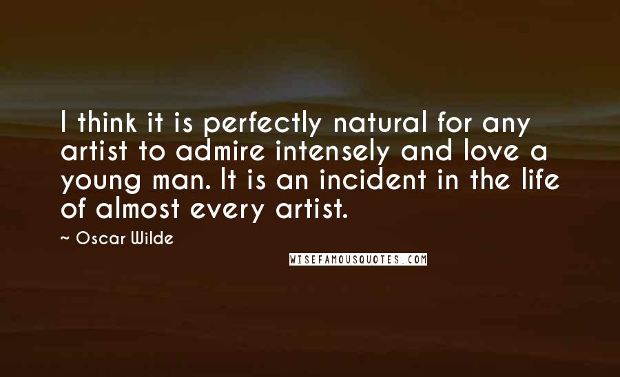 Oscar Wilde Quotes: I think it is perfectly natural for any artist to admire intensely and love a young man. It is an incident in the life of almost every artist.