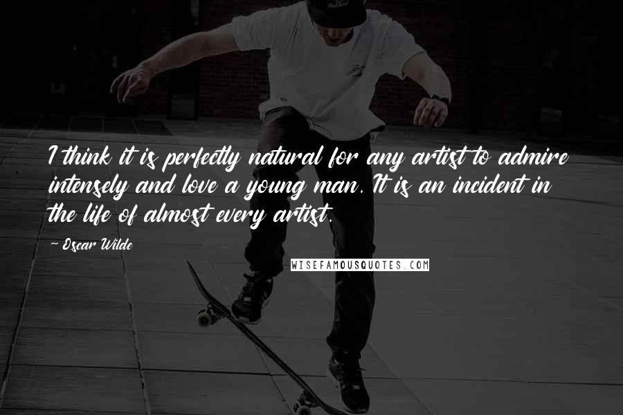 Oscar Wilde Quotes: I think it is perfectly natural for any artist to admire intensely and love a young man. It is an incident in the life of almost every artist.