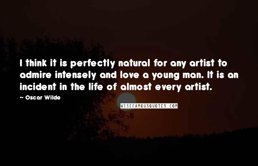 Oscar Wilde Quotes: I think it is perfectly natural for any artist to admire intensely and love a young man. It is an incident in the life of almost every artist.