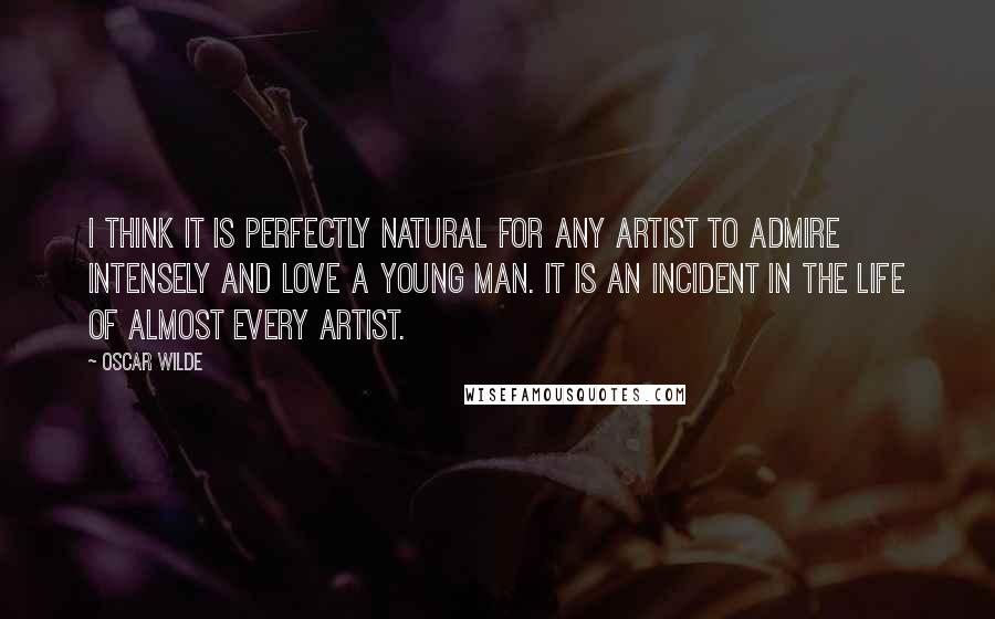 Oscar Wilde Quotes: I think it is perfectly natural for any artist to admire intensely and love a young man. It is an incident in the life of almost every artist.