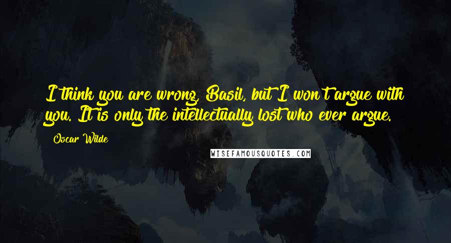 Oscar Wilde Quotes: I think you are wrong, Basil, but I won't argue with you. It is only the intellectually lost who ever argue.